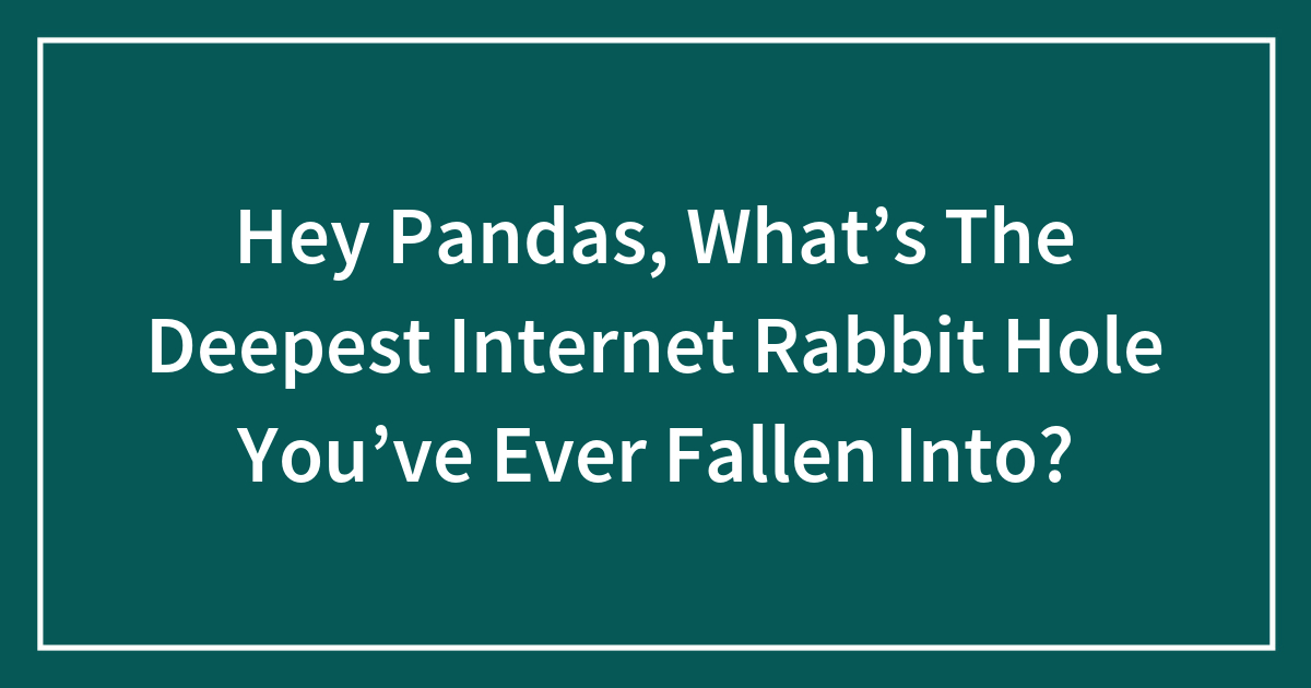 Hey Pandas, What’s The Deepest Internet Rabbit Hole You’ve Ever Fallen Into?